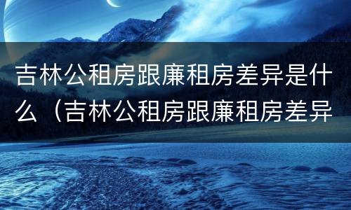吉林公租房跟廉租房差异是什么（吉林公租房跟廉租房差异是什么意思）