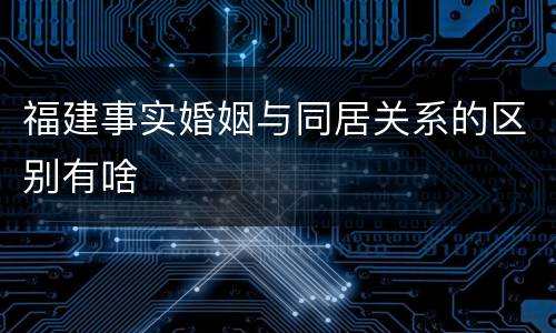 福建事实婚姻与同居关系的区别有啥