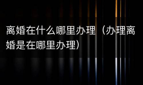 离婚在什么哪里办理（办理离婚是在哪里办理）