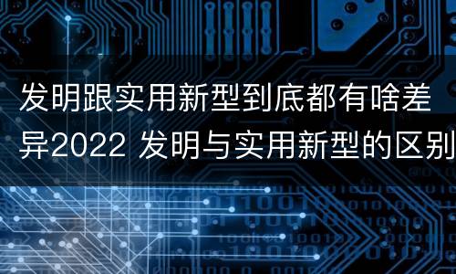 发明跟实用新型到底都有啥差异2022 发明与实用新型的区别有