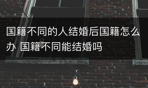 国籍不同的人结婚后国籍怎么办 国籍不同能结婚吗
