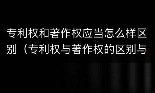 专利权和著作权应当怎么样区别（专利权与著作权的区别与联系）