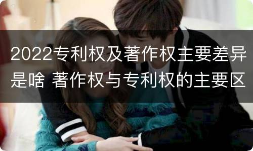 2022专利权及著作权主要差异是啥 著作权与专利权的主要区别