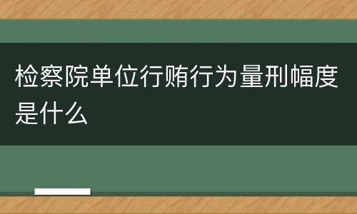 检察院单位行贿行为量刑幅度是什么