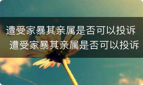 遭受家暴其亲属是否可以投诉 遭受家暴其亲属是否可以投诉他们