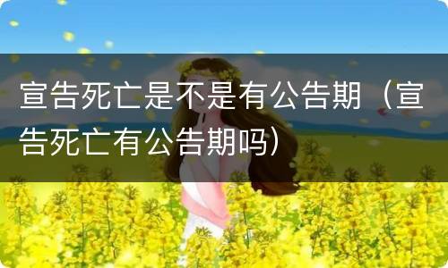 宣告死亡是不是有公告期（宣告死亡有公告期吗）