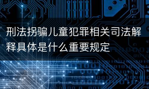 刑法拐骗儿童犯罪相关司法解释具体是什么重要规定