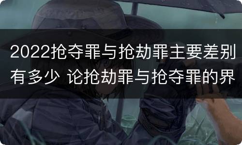 2022抢夺罪与抢劫罪主要差别有多少 论抢劫罪与抢夺罪的界限