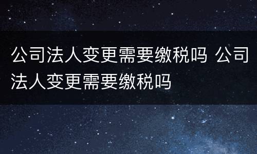 公司法人变更需要缴税吗 公司法人变更需要缴税吗