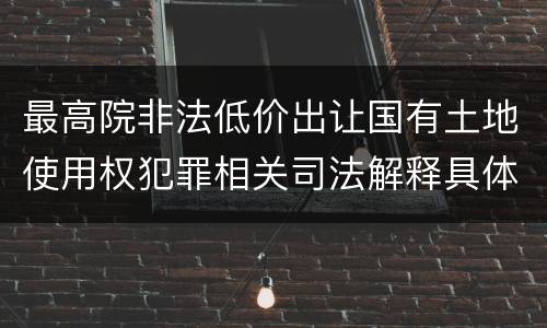 最高院非法低价出让国有土地使用权犯罪相关司法解释具体有哪些重要规定