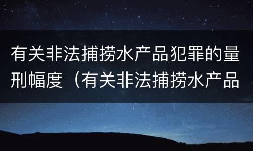 有关非法捕捞水产品犯罪的量刑幅度（有关非法捕捞水产品犯罪的量刑幅度是多少）