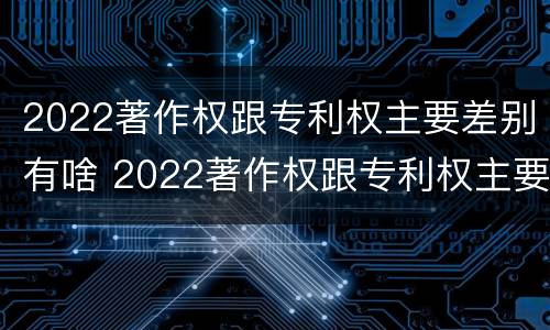 2022著作权跟专利权主要差别有啥 2022著作权跟专利权主要差别有啥不同