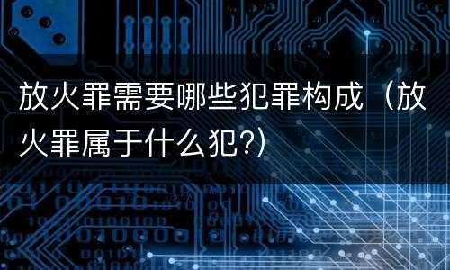 放火罪需要哪些犯罪构成（放火罪属于什么犯?）