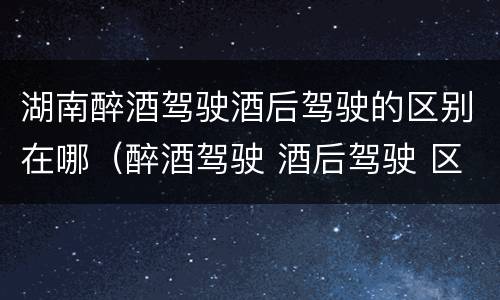 湖南醉酒驾驶酒后驾驶的区别在哪（醉酒驾驶 酒后驾驶 区别）