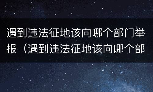 遇到违法征地该向哪个部门举报（遇到违法征地该向哪个部门举报呢）