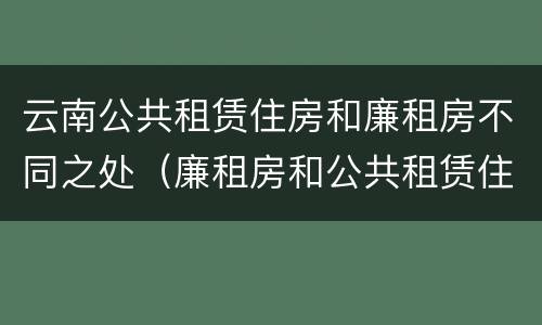 云南公共租赁住房和廉租房不同之处（廉租房和公共租赁住房的区别）