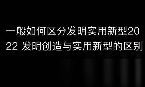 一般如何区分发明实用新型2022 发明创造与实用新型的区别