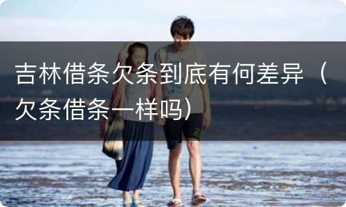吉林借条欠条到底有何差异（欠条借条一样吗）