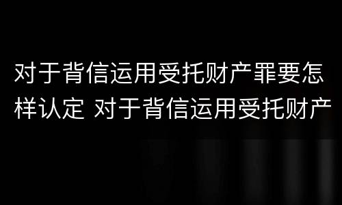 对于背信运用受托财产罪要怎样认定 对于背信运用受托财产罪要怎样认定