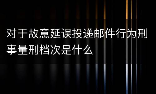对于故意延误投递邮件行为刑事量刑档次是什么