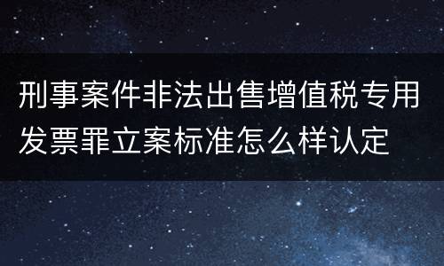 刑事案件非法出售增值税专用发票罪立案标准怎么样认定