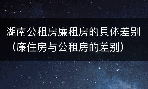 湖南公租房廉租房的具体差别（廉住房与公租房的差别）