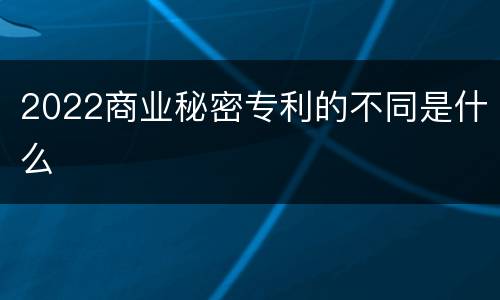 2022商业秘密专利的不同是什么