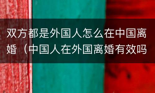 双方都是外国人怎么在中国离婚（中国人在外国离婚有效吗）