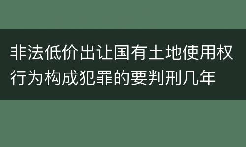 非法低价出让国有土地使用权行为构成犯罪的要判刑几年