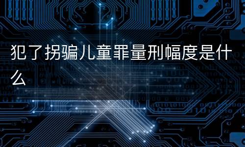 犯了拐骗儿童罪量刑幅度是什么