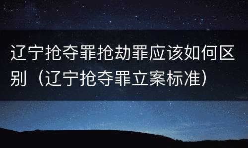 辽宁抢夺罪抢劫罪应该如何区别（辽宁抢夺罪立案标准）