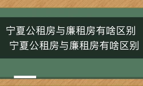 宁夏公租房与廉租房有啥区别 宁夏公租房与廉租房有啥区别呢