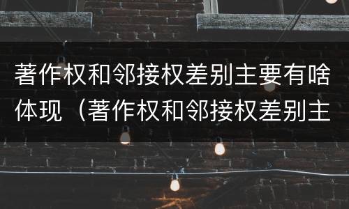 著作权和邻接权差别主要有啥体现（著作权和邻接权差别主要有啥体现）