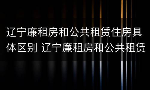 辽宁廉租房和公共租赁住房具体区别 辽宁廉租房和公共租赁住房具体区别