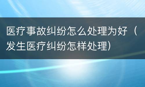 医疗事故纠纷怎么处理为好（发生医疗纠纷怎样处理）
