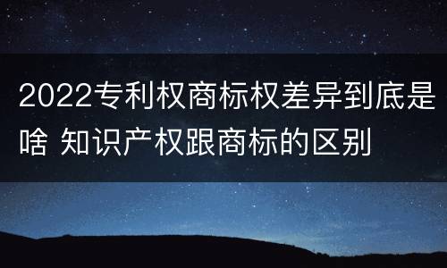 2022专利权商标权差异到底是啥 知识产权跟商标的区别