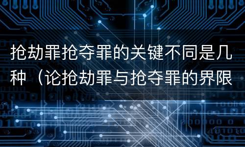 抢劫罪抢夺罪的关键不同是几种（论抢劫罪与抢夺罪的界限）