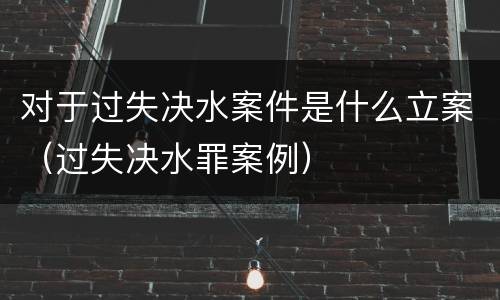 对于过失决水案件是什么立案（过失决水罪案例）