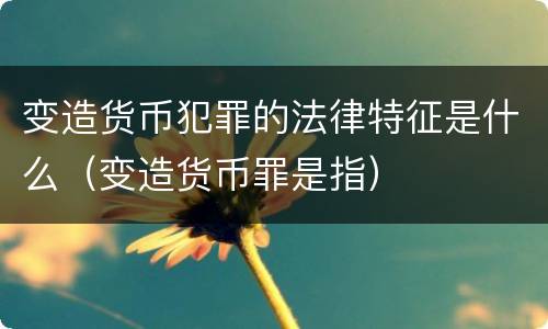 变造货币犯罪的法律特征是什么（变造货币罪是指）