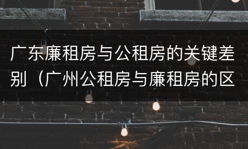 广东廉租房与公租房的关键差别（广州公租房与廉租房的区别）