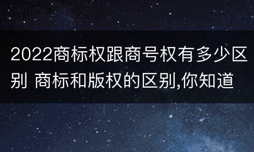2022商标权跟商号权有多少区别 商标和版权的区别,你知道多少?