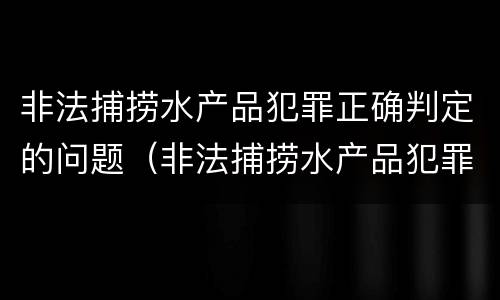 非法捕捞水产品犯罪正确判定的问题（非法捕捞水产品犯罪正确判定的问题是）