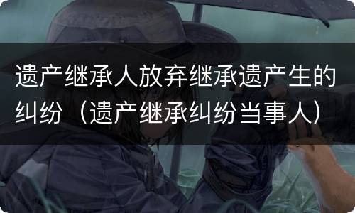 遗产继承人放弃继承遗产生的纠纷（遗产继承纠纷当事人）