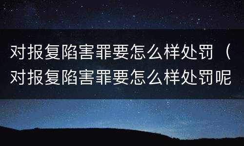 对报复陷害罪要怎么样处罚（对报复陷害罪要怎么样处罚呢）