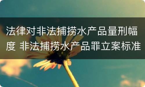 法律对非法捕捞水产品量刑幅度 非法捕捞水产品罪立案标准,量刑