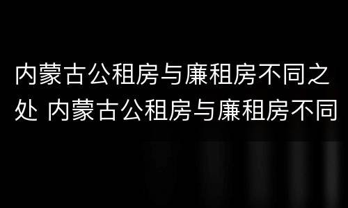 内蒙古公租房与廉租房不同之处 内蒙古公租房与廉租房不同之处有哪些