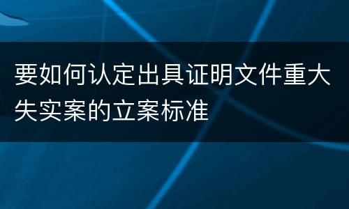 要如何认定出具证明文件重大失实案的立案标准