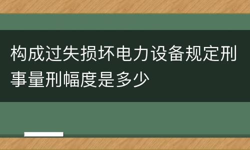 构成过失损坏电力设备规定刑事量刑幅度是多少