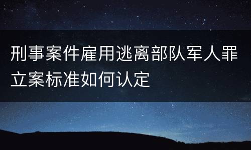 刑事案件雇用逃离部队军人罪立案标准如何认定