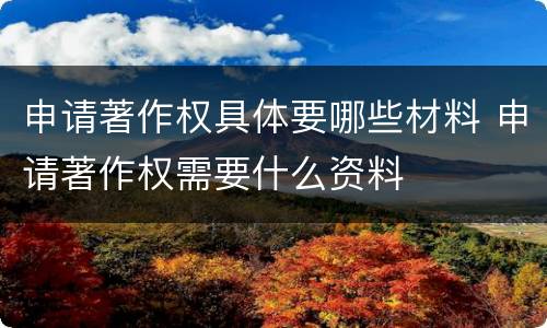 申请著作权具体要哪些材料 申请著作权需要什么资料
